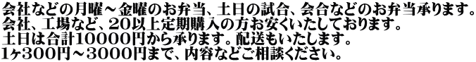 会社などの月曜～金曜のお弁当、土日の試合、会合などのお弁当承ります。 会社、工場など、２０以上定期購入の方お安くいたしております。 土日は合計１００００円から承ります。配送もいたします。 １ヶ３００円～３０００円まで、内容などご相談ください。